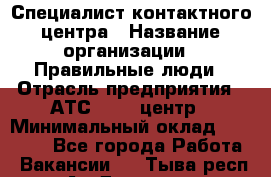 Специалист контактного центра › Название организации ­ Правильные люди › Отрасль предприятия ­ АТС, call-центр › Минимальный оклад ­ 25 000 - Все города Работа » Вакансии   . Тыва респ.,Ак-Довурак г.